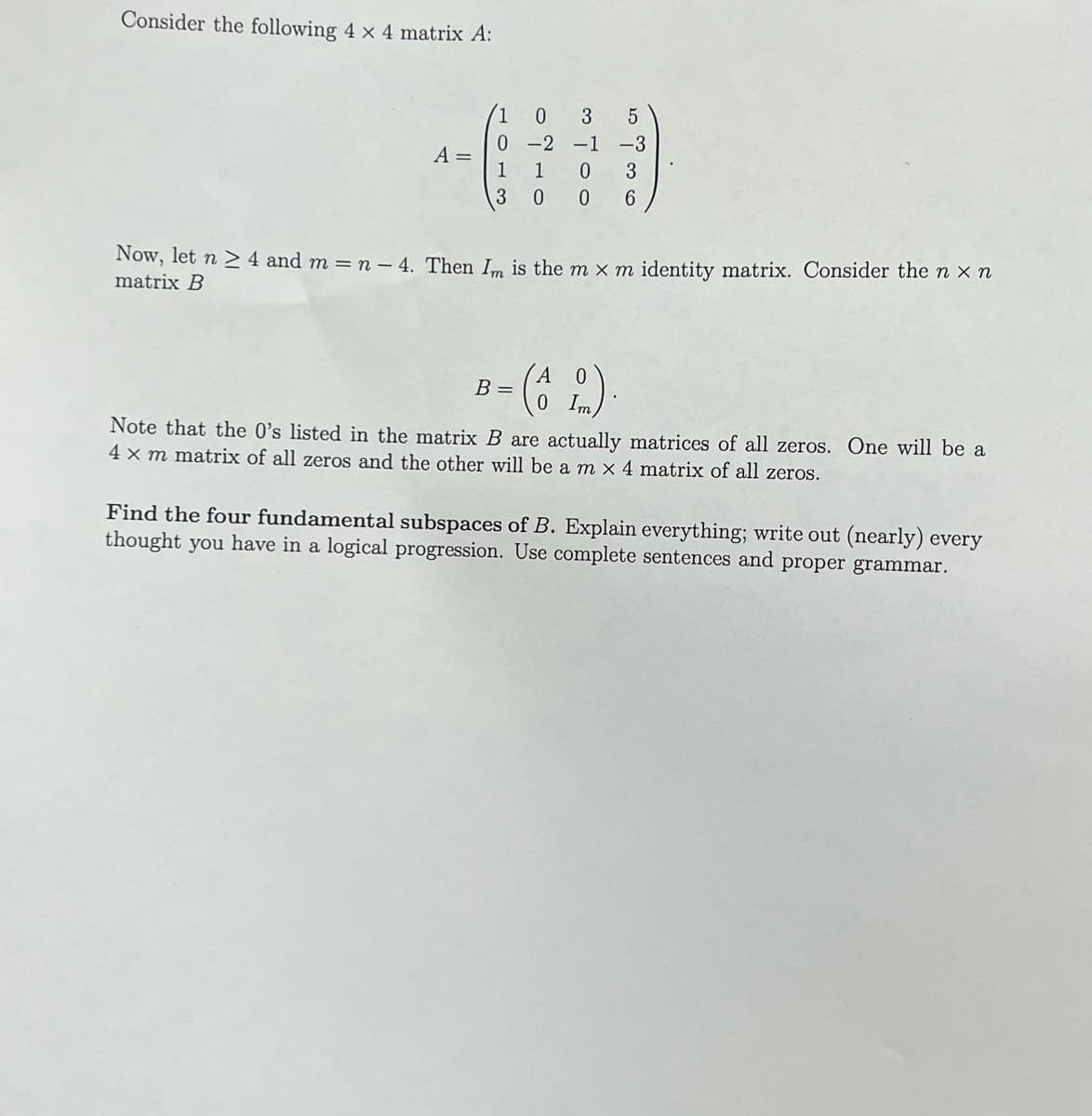 Consider the following 4 x 4 matrix A:
A =
0
1
3
0 3
5
-3
ܐ
-2 -1
1
0 3
0 0 6
Now, let n ≥ 4 and m = n - 4. Then Im is the m x m identity matrix. Consider the nx n
matrix B
0
(AL).
B =
Note that the 0's listed in the matrix B are actually matrices of all zeros. One will be a
4 x m matrix of all zeros and the other will be a m × 4 matrix of all zeros.
Find the four fundamental subspaces of B. Explain everything; write out (nearly) every
thought you have in a logical progression. Use complete sentences and proper grammar.