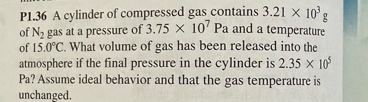 g
P1.36 A cylinder of compressed gas contains 3.21 × 10³
of N₂ gas at a pressure of 3.75 X 107 Pa and a temperature
of 15.0°C. What volume of gas has been released into the
atmosphere if the final pressure in the cylinder is 2.35 × 105
Pa? Assume ideal behavior and that the gas temperature is
unchanged.