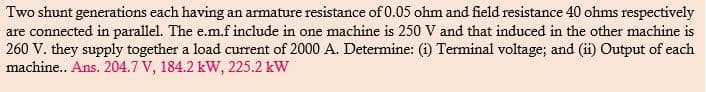 Two shunt generations each having an armature resistance of 0.05 ohm and field resistance 40 ohms respectively
are connected in parallel. The e.m.f include in one machine is 250 V and that induced in the other machine is
260 V. they supply together a load current of 2000 A. Determine: (i) Terminal voltage; and (ii) Output of each
machine.. Ans. 204.7 V, 184.2 kW, 225.2 kW
