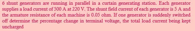 6 shunt generators are running in parallel in a curtain generating station. Each generator
supplies a load current of 500 A at 220 V. The shunt field current of each generator is 5 A and
the armature resistance of each machine is 0.05 ohm. If one generator is suddenly switched
off determine the percentage change in terminal voltage, the total load current being kept
uncharged
