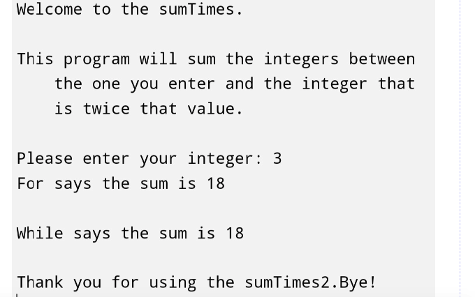 Welcome to the sumTimes.
This program will sum the integers between
the one you enter and the integer that
is twice that value.
Please enter your integer: 3
For says the sum is 18
While says the sum is 18
Thank you for using the sumTimes 2. Bye!