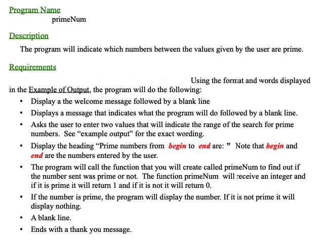 Program Name
Description
The program will indicate which numbers between the values given by the user are prime.
Requirements
primeNum
.
in the Example of Output, the program will do the following:
Display a the welcome message followed by a blank line
Using the format and words displayed
.
Displays a message that indicates what the program will do followed by a blank line.
Asks the user to enter two values that will indicate the range of the search for prime
numbers. See "example output" for the exact wording.
Display the heading "Prime numbers from begin to end are: " Note that begin and
end are the numbers entered by the user.
• The program will call the function that you will create called primeNum to find out if
the number sent was prime or not. The function primeNum will receive an integer and
if it is prime it will return 1 and if it is not it will return 0.
If the number is prime, the program will display the number. If it is not prime it will
display nothing.
A blank line.
Ends with a thank you message.