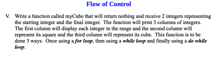 Flow of Control
V. Write a function called myCube that will return nothing and receive 2 integers representing
the starting integer and the final integer. The function will print 3 columns of integers.
The first column will display each integer in the range and the second column will
represent its square and the third column will represent its cube. This function is to be
done 3 ways. Once using a for loop, then using a while loop and finally using a do while
loop.