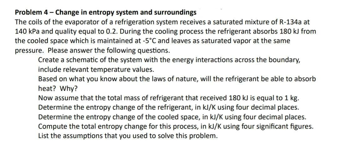 Problem 4- Change in entropy system and surroundings
The coils of the evaporator of a refrigeration system receives a saturated mixture of R-134a at
140 kPa and quality equal to 0.2. During the cooling process the refrigerant absorbs 180 kJ from
the cooled space which is maintained at -5°C and leaves as saturated vapor at the same
pressure. Please answer the following questions.
Create a schematic of the system with the energy interactions across the boundary,
include relevant temperature values.
Based on what you know about the laws of nature, will the refrigerant be able to absorb
heat? Why?
Now assume that the total mass of refrigerant that received 180 kJ is equal to 1 kg.
Determine the entropy change of the refrigerant, in kJ/K using four decimal places.
Determine the entropy change of the cooled space, in kJ/K using four decimal places.
Compute the total entropy change for this process, in kJ/K using four significant figures.
List the assumptions that you used to solve this problem.