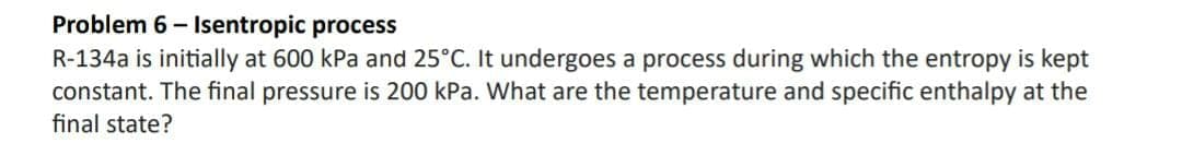 Problem 6- Isentropic process
R-134a is initially at 600 kPa and 25°C. It undergoes a process during which the entropy is kept
constant. The final pressure is 200 kPa. What are the temperature and specific enthalpy at the
final state?