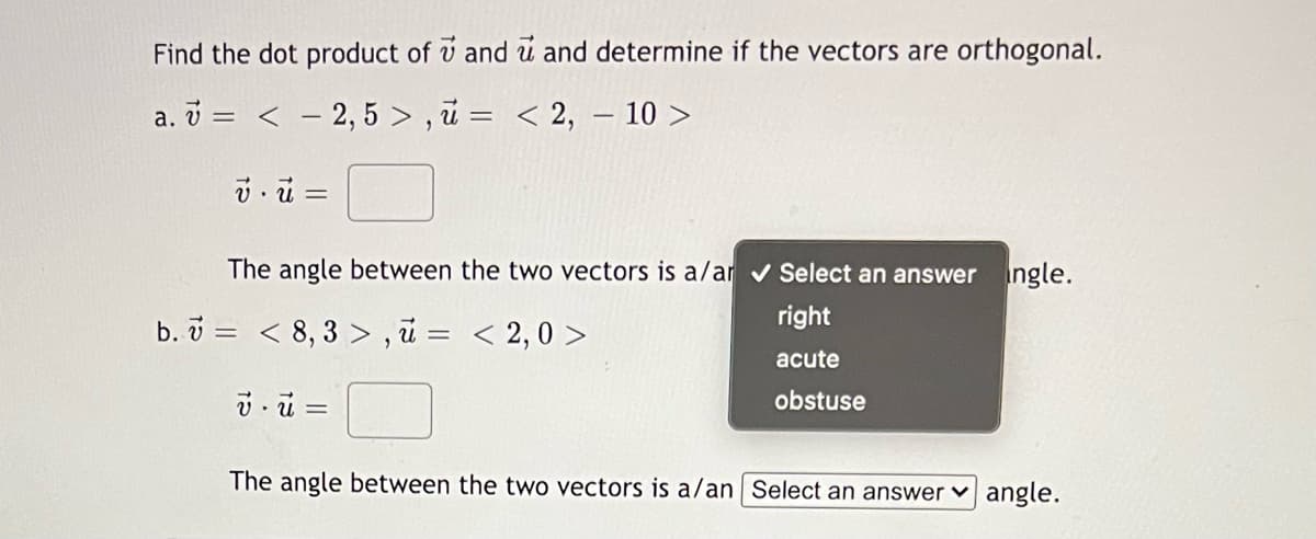 Find the dot product of v and u and determine if the vectors are orthogonal.
a. v = < - 2,5 > , u = < 2, – 10 >
The angle between the two vectors is a/ar v Select an answer ngle.
right
b. v = < 8, 3 > , ū = < 2,0 >
acute
obstuse
The angle between the two vectors is a/an Select an answer ♥ angle.
