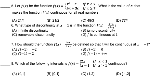 5. Let f(x) be the function f(x) = * , T*<7 What is the value of c that
14х + 3с ifx>7
makes the function f(x) continuous for all real numbers.
(A) 21/4
(B) 21/2
(C) 49/3
(D) 77/4
6. What type of discontinuity at x = 1 is in the function f(x) =?
(B) jump discontinuity
(D) f is continuous at 1
(A) infinite discontinuity
(C) removable discontinuity
7. How should the function f(x) :
1-x?
be defined so that it will be continuous at x = -1?
1+x
(A) f(-1) = -2
(C) f(-1) = 2
(В) f(-1) 3D0
(D) f(-1) = +0
if x<1
8. Which of the following intervals is f(x) = {x – 1 if x21
(2x
continuous?
(A) (0,1]
(B) [0,1]
(C) (1,2)
(D) [-1,2]
