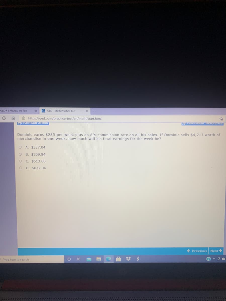 GED : Preview the Test
G GED - Math Practice Test
à https://ged.com/practice-test/en/math/start.html
Dominic earns $285 per week plus an 8% commission rate on all his sales. If Dominic sells $4,213 worth of
merchandise in one week, how much will his total earnings for the week be?
O A. $337.04
O B. $359.84
C. $513.00
O D. $622.04
+ Previous Next>
O Type here to search
