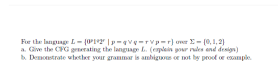 For the language L = {0P192 | p=qvq=rVp=r}
over Σ= {0,1,2}
a. Give the CFG generating the language L. (erplain your rules and design)
b. Demonstrate whether your grammar is ambiguous or not by proof or example.