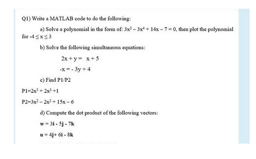 Q1) Write a MATLAB code to do the following:
a) Solve a polynomial in the form of: 3x³-3x+14x-7= 0, then plot the polynomial
for -4 ≤x≤3
b) Solve the following simultaneous equations:
2x+y = x + 5
-x=-3y + 4
c)
P1=2x³ + 2x³ +1
P2=3x²2x² + 15x-6
Find P1/P2
d) Compute the dot product of the following vectors:
w = 3i-5j-7k
u=4j+ 61 - 8k