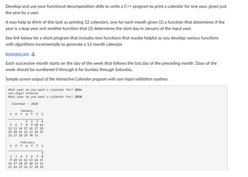 Develop and use your functional decomposition skills to write a C++ program to print a calendar for one year, given just
the year by a user.
It may help to think of this task as printing 12 calendars, one for each month given (1) a function that determines if the
year is a leap year and another function that (2) determines the start day in January of the input year.
See link below for a short program that includes two functions that maybe helpful as you develop various functions
with algorithms incrementally to generate a 12 month calendar.
learvear.com
Each successive month starts on the day of the week that follows the last day of the preceding month. Days of the
week should be numbered 0 through 6 for Sunday through Saturday.
Sample screen output of the interactive Calendar program with user input validation routines.
what year do you want a calendar for? 2020
non digit entered
What year do you want a calendar for? 2020
Calendar - 2020
January
SMTWTFS
1234
5 6 7 8 9 10 11
12 13 14 15 16 17 18
19 20 21 22 23 24 25
26 27 28 29 30 31
S
February
TWTFS
2 3 4 5 6 7 8
9 10 11 12 13 14 15
16 17 18 19 20 21 22
23 24 25 26 27 28 29