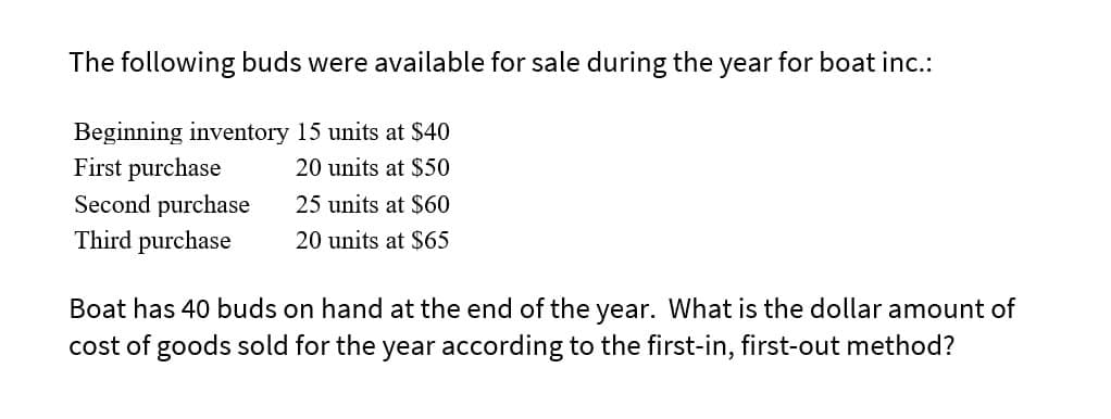 The following buds were available for sale during the year
Beginning inventory 15 units at $40
20 units at $50
25 units at $60
20 units at $65
First purchase
Second purchase
Third purchase
for boat inc.:
Boat has 40 buds on hand at the end of the year. What is the dollar amount of
cost of goods sold for the year according to the first-in, first-out method?