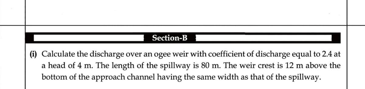 Section-B
(i) Calculate the discharge over an ogee weir with coefficient of discharge equal to 2.4 at
a head of 4 m. The length of the spillway is 80 m. The weir crest is 12 m above the
bottom of the approach channel having the same width as that of the spillway.