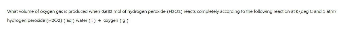 What volume of oxygen gas is produced when 0.682 mol of hydrogen peroxide (H2O2) reacts completely according to the following reaction at 0\deg C and 1 atm?
hydrogen peroxide (H2O2) (aq) water (1) + oxygen (g)