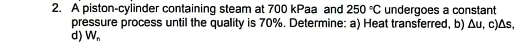 2. A piston-cylinder containing steam at 700 kPaa and 250 °C undergoes a constant
pressure process until the quality is 70%. Determine: a) Heat transferred, b) Au, c)As,
d) W,
