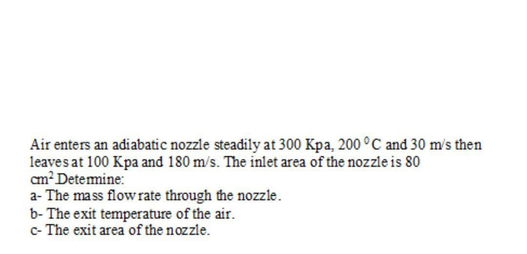 Air enters an adiabatic nozzle steadily at 300 Kpa, 200 °C and 30 m's then
leaves at 100 Kpa and 180 m/s. The inlet area of the nozzle is 80
cm? Detemine:
a- The mass flowrate through the nozzle.
b- The exit temperature of the air.
c- The exit area of the nozzle.
