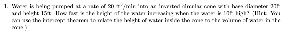 1. Water is being pumped at a rate of 20 ft³/min into an inverted circular cone with base diameter 20ft
and height 15ft. How fast is the height of the water increasing when the water is 10ft high? (Hint: You
can use the intercept theorem to relate the height of water inside the cone to the volume of water in the
cone.)