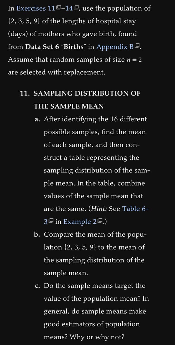 In Exercises 110-140, use the population of
{2, 3, 5, 9} of the lengths of hospital stay
(days) of mothers who gave birth, found
from Data Set 6 "Births" in Appendix B.
Assume that random samples of size n = 2
are selected with replacement.
11. SAMPLING DISTRIBUTION OF
THE SAMPLE MEAN
a. After identifying the 16 different
possible samples, find the mean
of each sample, and then con-
struct a table representing the
sampling distribution of the sam-
ple mean. In the table, combine
values of the sample mean that
are the same. (Hint: See Table 6-
3 in Example 20.)
b. Compare the mean of the popu-
lation {2, 3, 5, 9} to the mean of
the sampling distribution of the
sample mean.
c. Do the sample means target the
value of the population mean? In
general, do sample means make
good estimators of population
means? Why or why not?