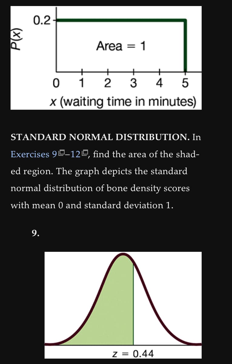 (x)d
0.2
Area = 1
9.
+
+
0 1
2 3
5
x (waiting time in minutes)
STANDARD NORMAL DISTRIBUTION. In
Exercises 90-120, find the area of the shad-
ed region. The graph depicts the standard
normal distribution of bone density scores
with mean 0 and standard deviation 1.
+
4
z = 0.44