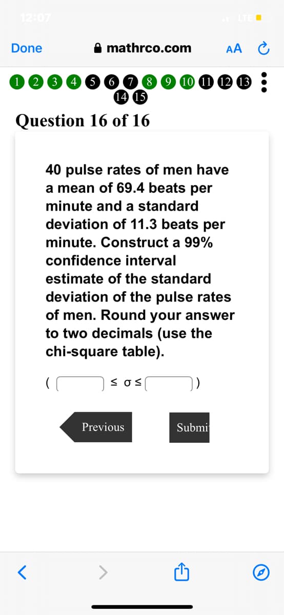 Done
(2
<
3
5
mathrco.com
6
14 15
Question 16 of 16
40 pulse rates of men have
a mean of 69.4 beats per
minute and a standard
deviation of 11.3 beats per
minute. Construct a 99%
confidence interval
≤os
AA
estimate of the standard
deviation of the pulse rates
of men. Round your answer
to two decimals (use the
chi-square table).
Previous
12 13
Submi