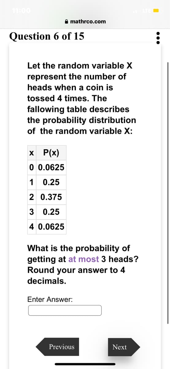 11:00
mathrco.com
Question 6 of 15
Let the random variable X
represent the number of
heads when a coin is
tossed 4 times. The
fallowing table describes
the probability distribution
of the random variable X:
x P(x)
0 0.0625
1 0.25
2
0.375
3 0.25
4 0.0625
What is the probability of
getting at at most 3 heads?
Round your answer to 4
decimals.
Enter Answer:
Previous
Next