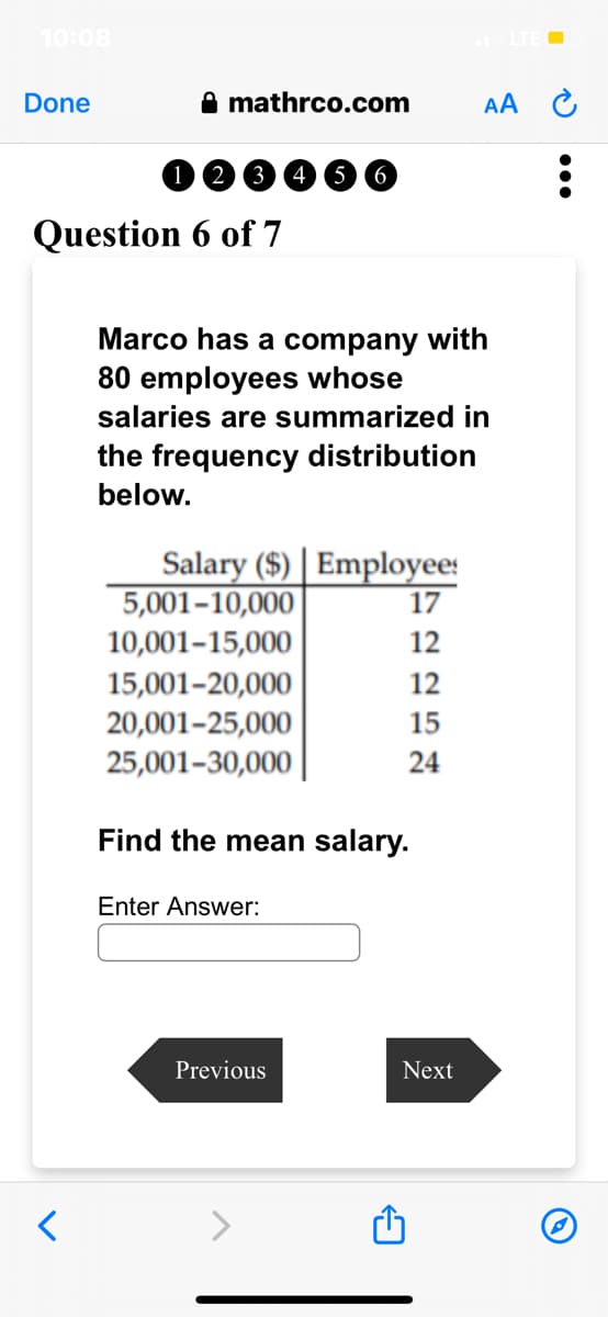 10:08
Done
mathrco.com
<
(2 3 4 5 6
Question 6 of 7
Marco has a company with
80 employees whose
salaries are summarized in
the frequency distribution
below.
Salary ($) Employees
5,001-10,000
10,001-15,000
15,001-20,000
20,001-25,000
25,001-30,000
Enter Answer:
17
12
Previous
2257
12
15
Find the mean salary.
24
AA
Next
: