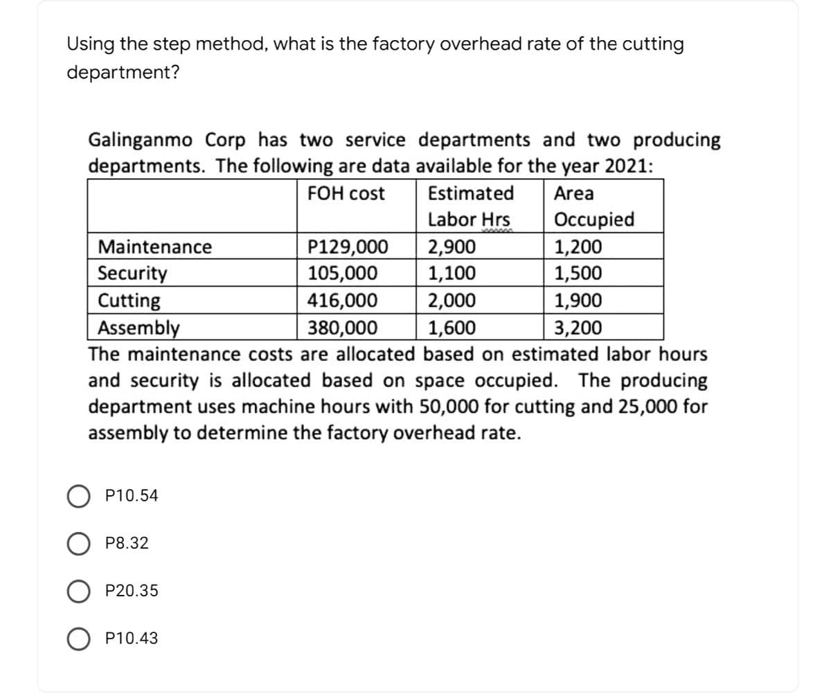 Using the step method, what is the factory overhead rate of the cutting
department?
Galinganmo Corp has two service departments and two producing
departments. The following are data available for the year 2021:
FOH cost
Estimated
Area
Labor Hrs
Maintenance
Security
Cutting
Assembly
P129,000
105,000
416,000
380,000
2,900
1,100
2,000
1,600
Occupied
1,200
1,500
1,900
3,200
The maintenance costs are allocated based on estimated labor hours
and security is allocated based on space occupied. The producing
department uses machine hours with 50,000 for cutting and 25,000 for
assembly to determine the factory overhead rate.
P10.54
P8.32
O P20.35
P10.43
