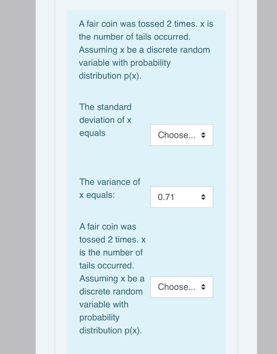 A fair coin was tossed 2 times. x is
the number of tails occurred.
Assuming x be a discrete random
variable with probability
distribution p(x).
The standard
deviation of x
equals
Choose...
The variance of
x equals:
0.71
A fair coin was
tossed 2 times. X
is the number of
tails occurred.
Assuming x be a
Choose... +
discrete random
variable with
probability
distribution p(x).
