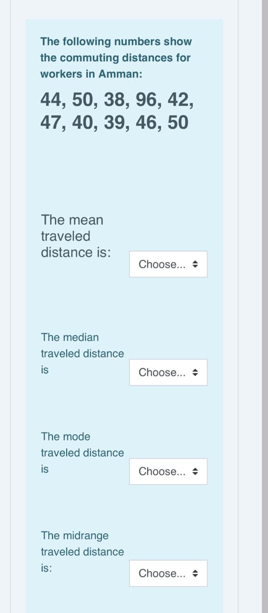 The following numbers show
the commuting distances for
workers in Amman:
44, 50, 38, 96, 42,
47, 40, 39, 46, 50
6,
The mean
traveled
distance is:
Choose... +
The median
traveled distance
is
Choose... +
The mode
traveled distance
is
Choose... +
The midrange
traveled distance
is:
Choose... +
