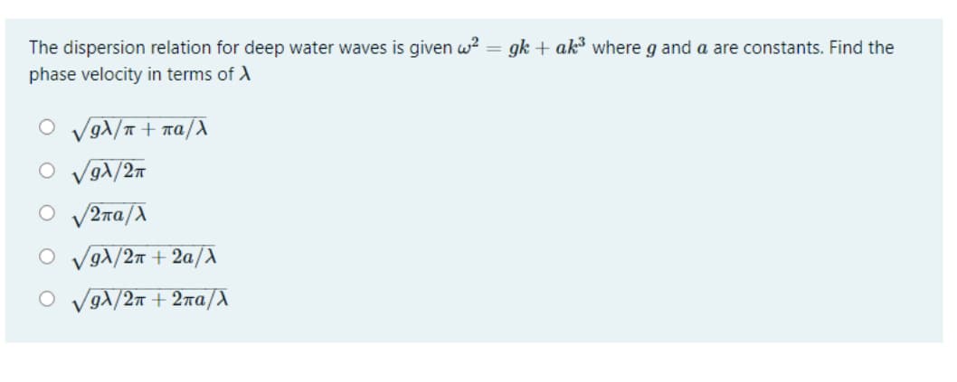 The dispersion relation for deep water waves is given w?
gk + ak where g and a are constants. Find the
%3D
phase velocity in terms of A
Vg1/T + na/
g)/2n
V2na/A
gA/2n + 2a/X
O VgA/2n + 2na/X
