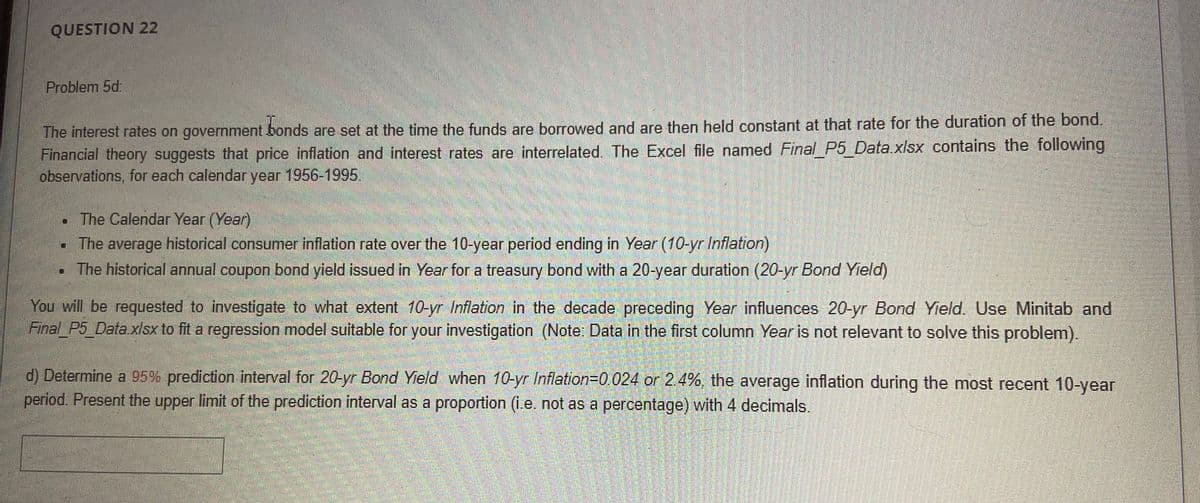 QUESTION 22
Problem 5d:
The interest rates on government bonds are set at the time the funds are borrowed and are then held constant at that rate for the duration of the bond.
Financial theory suggests that price inflation and interest rates are interrelated. The Excel file named Final_P5_Data.xlsx contains the following
observations, for each calendar year 1956-1995.
The Calendar Year (Year)
• The average historical consumer inflation rate over the 10-year period ending in Year (10-yr Inflation)
The historical annual coupon bond yield issued in Year for a treasury bond with a 20-year duration
-yr Bond Yield)
You will be requested to investigate to what extent 10-yr Inflation in the decade preceding Year influences 20-yr Bond Yield. Use Minitab and
Final P5_Data.xlsx to fit a regression model suitable for your investigation (Note: Data in the first column Year is not relevant to solve this problem).
d) Determine a 95% prediction interval for 20-yr Bond Yield when 10-yr Inflation=D0.024 or 2.4%, the average inflation during the most recent 10-year
period. Present the upper limit of the prediction interval as a proportion (i.e. not as a percentage) with 4 decimals.
