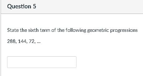 Question 5
State the sixth term of the following geometric progressions
288, 144, 72, .
