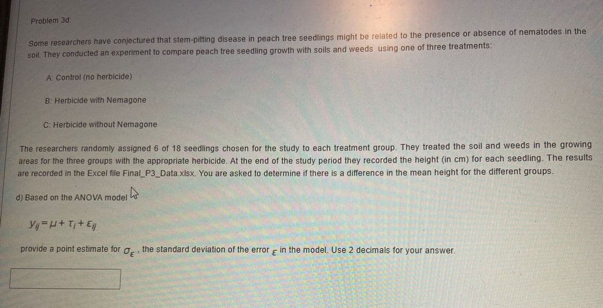 Problem 3d
Some researchers have conjectured that stem-pitting disease in peach tree seedlings might be related to the presence or absence of nematodes in the
soil. They conducted an experiment to compare peach tree seedling growth with soils and weeds using one of three treatments:
A: Control (no herbicide)
B: Herbicide with Nemagone
C: Herbicide without Nemagone
The researchers randomly assigned 6 of 18 seedlings chosen for the study to each treatment group. They treated the soil and weeds in the growing
areas for the three groups with the appropriate herbicide. At the end of the study period they recorded the height (in cm) for each seedling. The results
are recorded in the Excel file Final_P3_Data.xlsx. You are asked to determine if there is a difference in the mean height for the different groups.
d) Based on the ANOVA model
Yij H+T+ E
provide a point estimate for g, , the standard deviation of the error s in the model. Use 2 decimals for your answer.
