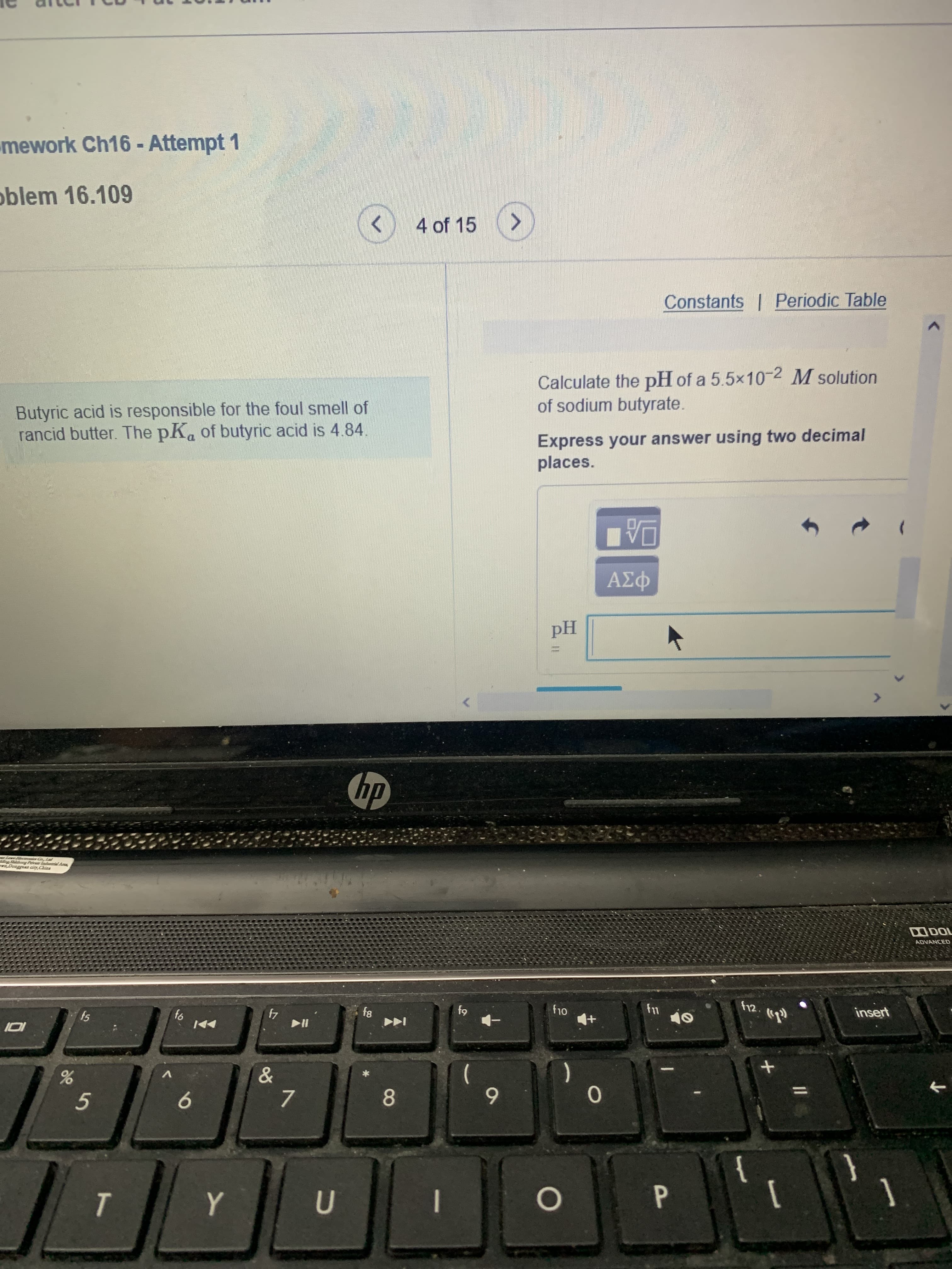 %3D
8
mework Ch16- Attempt 1
oblem 16.109
<>
4 of 15
Constants | Periodic Table
Butyric acid is responsible for the foul smell of
rancid butter. The pKa of butyric acid is 4.84.
Calculate the pH of a 5.5x10-2 M solution
of sodium butyrate.
Express your answer using two decimal
places.
Hd
dp
waDoagguaa city,China
ADVANCED
fs
4
h12.
insert
-
V
5.
9.
7.
6
->
1
