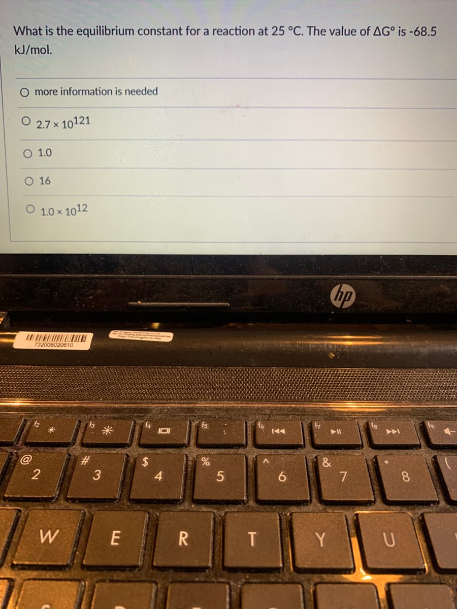 What is the equilibrium constant for a reaction at 25 °C. The value of AG° is -68.5
kJ/mol.
O more information is needed
2.7 x 10121
O 1.0
O 16
O 1.0 x 1012
hp
732006020610
米
f6
144
47
f8
>ト
#3
3
$4
4
&
2
6.
8.
W
E
R
Y.
