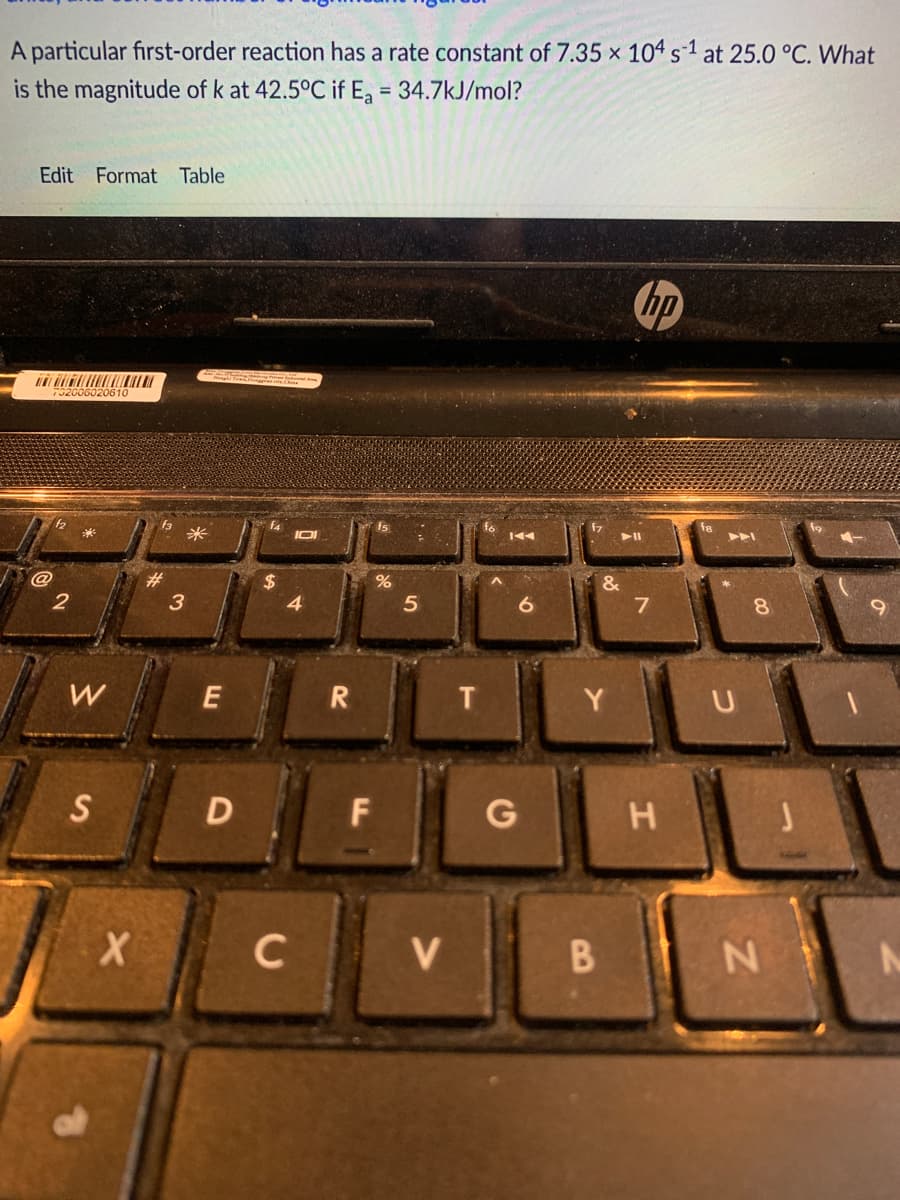 A particular first-order reaction has a rate constant of 7.35 x 104 s-1 at 25.0 °C. What
is the magnitude of k at 42.5°C if Ea = 34.7kJ/mol?
%3D
Edit Format Table
hp
J2006020610
f3
米
f4
IOI
f8
144
23
24
4
&
5
W
T
Y.
S
F
H
C
V
N
B
