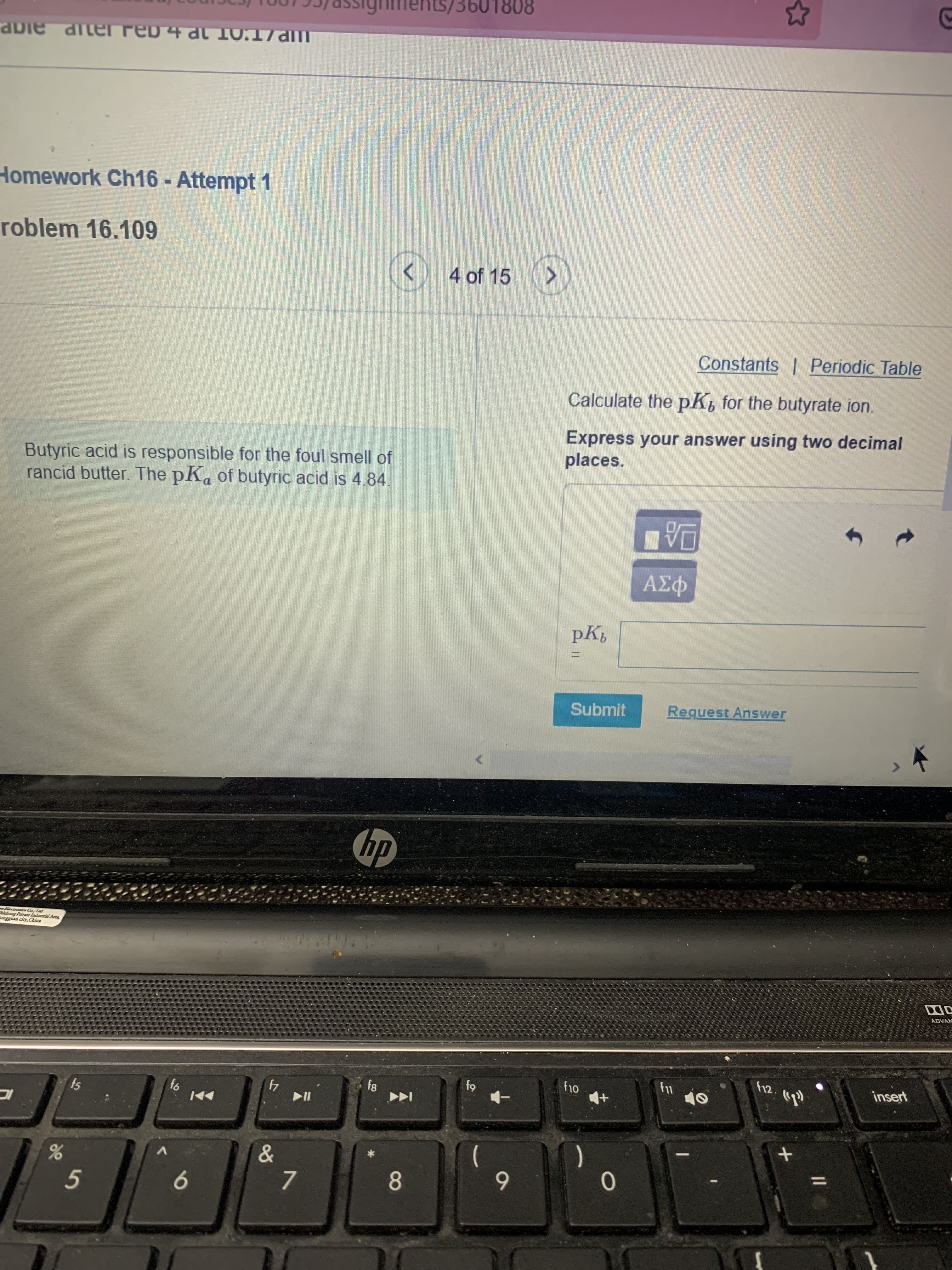 8081
Homework Ch16 - Attempt 1
roblem 16.109
4 of 15 (>
Constants | Periodic Table
Calculate the pK, for the butyrate ion.
Express your answer using two decimal
places.
Butyric acid is responsible for the foul smell of
rancid butter. The pKa of butyric acid is 4.84
Submit
Request Answer
hp
Blectroaies Co, Lad
bieboag Pavate Iadustrial Arca,
ADVAN
f12.
insert
fs
64
4
84
IC
&
V.
%3D
8.
6
9
7.
