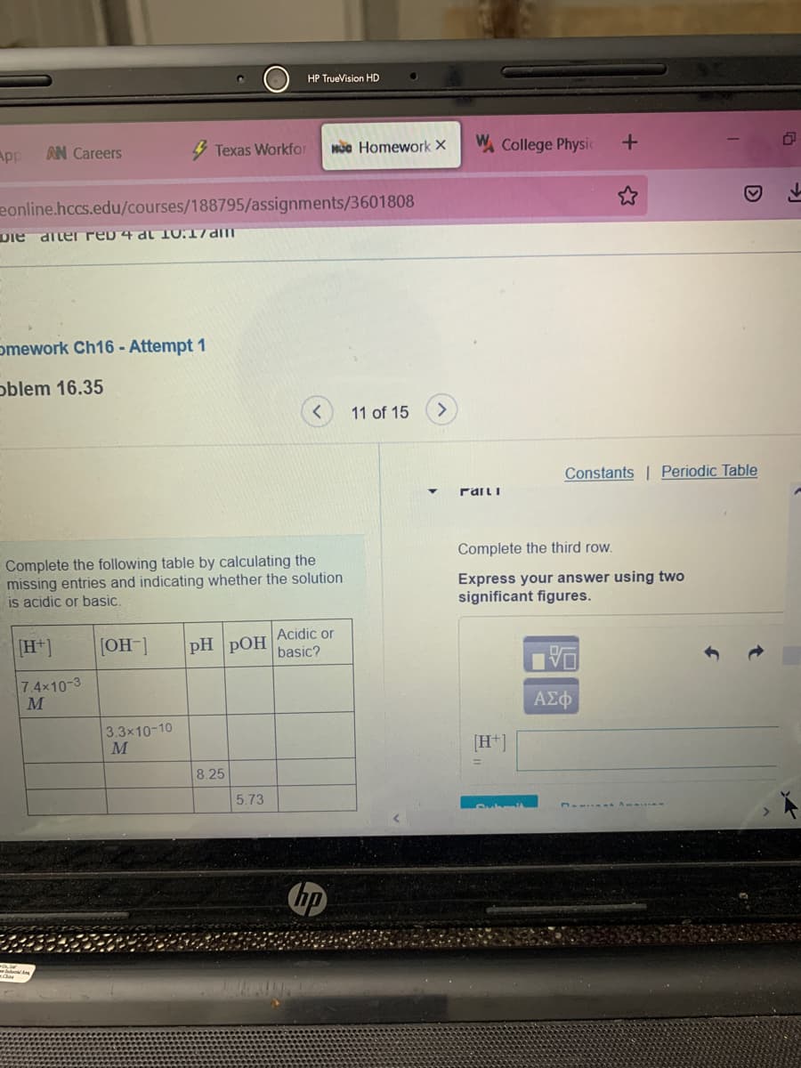 HP TrueVision HD
App
AN Careers
Texas WorkfoI
Mộc Homework ×
WA College Physic
eonline.hccs.edu/courses/188795/assignments/3601808
Die diler rep 4 dL 10,17am
omework Ch16 - Attempt 1
oblem 16.35
11 of 15
<>
Constants | Periodic Table
rail I
Complete the third row.
Complete the following table by calculating the
missing entries and indicating whether the solution
is acidic or basic.
Express your answer using two
significant figures.
[H*]
[OH]
pH РОН Аcidic or
basic?
7.4x10-3
3.3x10-10
M
[H+]
8.25
5.73
hp
