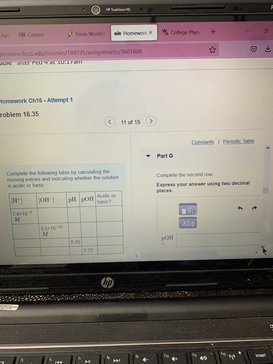 HP TrueVision HD
F
App
AN Careers
Texas Workfor
Mộc Homework ×
W College Physic
gleonline.hccs.edu/courses/188795/assignments/3601808
aDie diler reb 4 al 10:17am
Homework Ch16 - Attempt 1
roblem 16.35
11 of 15
Constants | Periodic Table
Part G
Complete the following table by calculating the
missing entries and indicating whether the solution
is acidic or basic.
Complete the second row.
Express your answer using two decimal
places.
[H*]
[OH]
|PH РОН Аcidic or
basic?
7.4x10-3
M
ΑΣφ
3.3x10-10
M
8.25
РОН
5.73
fa
f9
ho
insert
10
