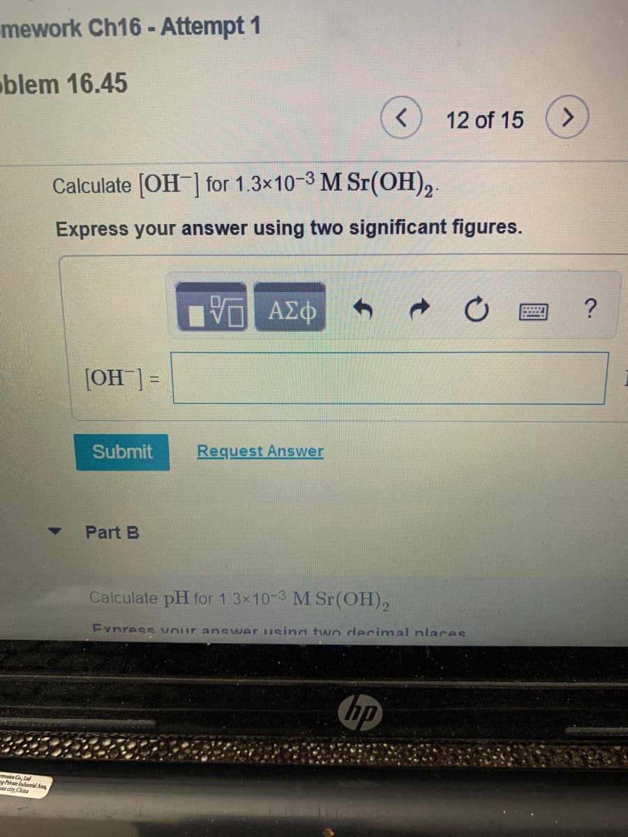 mework Ch16 - Attempt 1
oblem 16.45
12 of 15
<.
Calculate [OH ] for 1.3x10-3 M Sr(OH),.
Express your answer using two significant figures.
?
η ΑΣΦ
[OH ]=
Submit
Request Answer
Part B
Calculate pH for 1.3x10-3 M Sr(OH),
Eynress vour ans wer using two derimal nlaces
hp
a a La
Piva ladurmial Aes
n city, China
