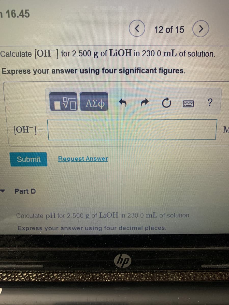 16.45 ר
12 of 15
Calculate OH for 2.500 g of LIOH in 230.0 mL of solution.
Express your answer using four significant figures.
Vα ΑΣφ
[OH ]=
Submit
Request Answer
Part D
Calculate pH for 2 500 g of LIOH in 230.0 mL of solution.
Express your answer using four decimal places.
hp
