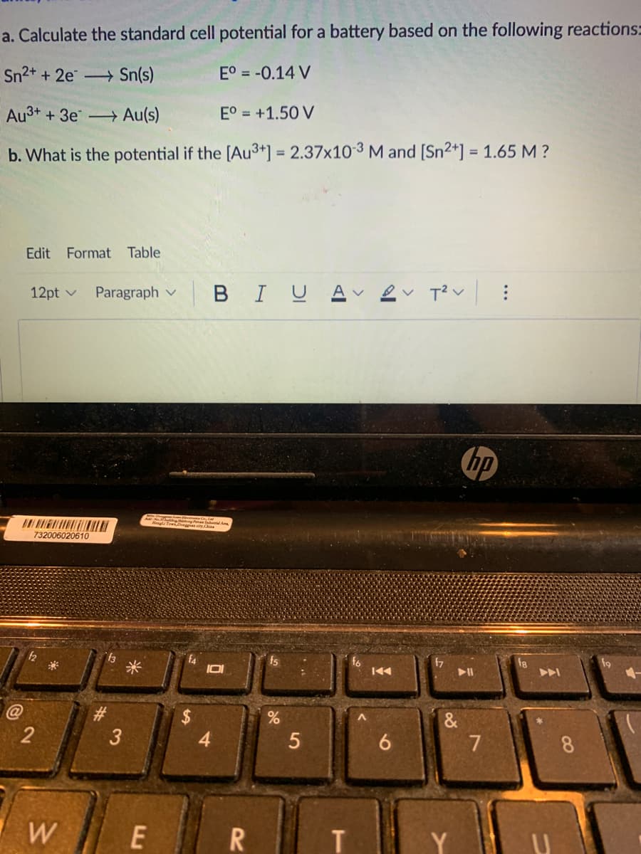 a. Calculate the standard cell potential for a battery based on the following reactions:
Sn2+ + 2e Sn(s)
E° = -0.14 V
Au3+ + 3e Au(s)
E° = +1.50 V
b. What is the potential if the [Au3+] = 2.37x10-3 M and [Sn2+] = 1.65 M ?
%3D
%3D
Edit
Format
Table
12pt v
Paragraph v
BIUA v
hp
Mengl Tow
732006020610
米
f4
f8
@
%24
3
6
7
W
...
