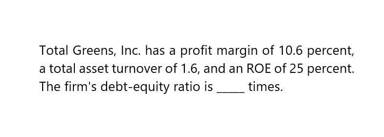 Total Greens, Inc. has a profit margin of 10.6 percent,
a total asset turnover of 1.6, and an ROE of 25 percent.
The firm's debt-equity ratio is ___ times.