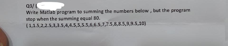 Q3/(
Write Matlab program to summing the numbers below, but the program
stop when the summing equal 80.
(1,1.5,2,2.5,3,3.5,4,4.5,5,5.5,6,6.5,7,7.5,8,8.5,9,9.5,10)