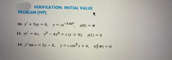 VERIFICATION. INITIAL VALUE
PROBLEM (IVP)
10. y' + 5xy = 0, y= ce25, (0) = T
12. yy' = 4x, y² - 4x2 = c (y> 0), y(1) = 4
14. y' tan x = 2y- 8, y c sinx +4, y) = 0
%3D
