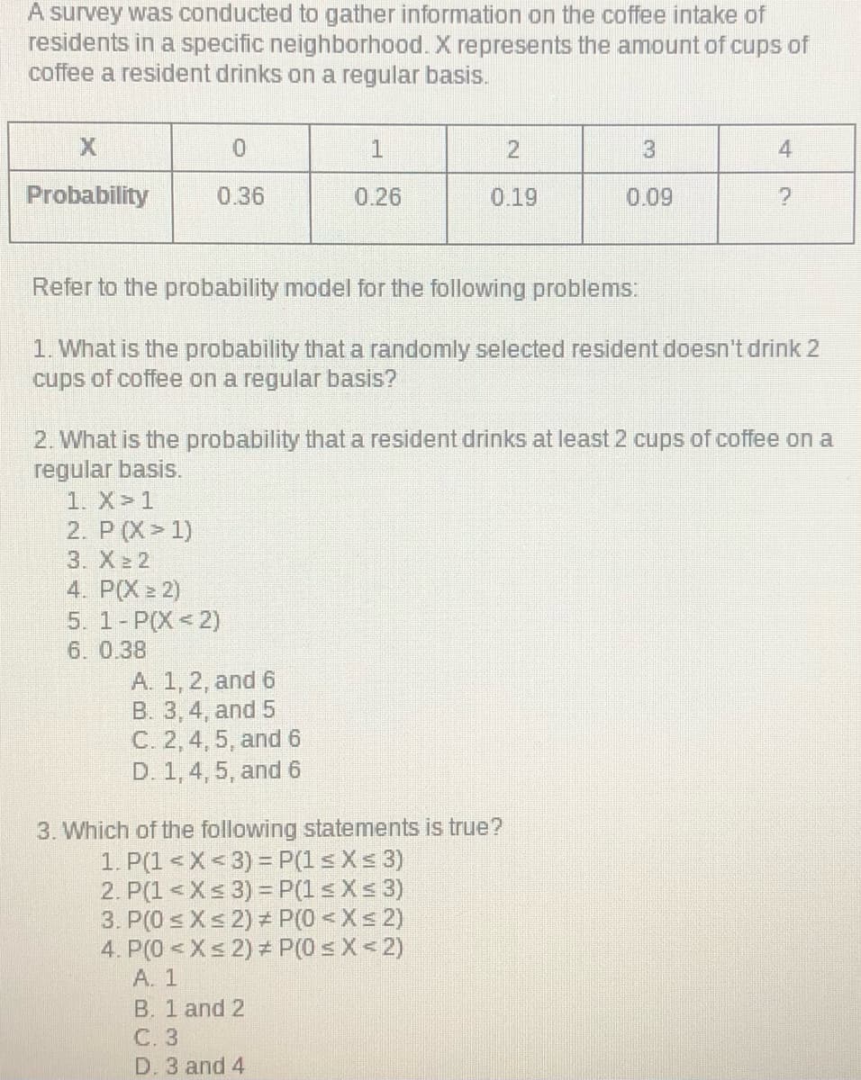 A survey was conducted to gather information on the coffee intake of
residents in a specific neighborhood. X represents the amount of cups of
coffee a resident drinks on a regular basis.
2.
4
Probability
0.36
0.26
0.19
0.09
Refer to the probability model for the following problems:
1. What is the probability that a randomly selected resident doesn't drink 2
cups of coffee on a regular basis?
2. What is the probability that a resident drinks at least 2 cups of coffee on a
regular basis.
1. X>1
2. P (X 1)
3. X 2
4. P(X = 2)
5. 1- P(X<2)
6. 0.38
A. 1, 2, and 6
B. 3, 4, and 5
C. 2, 4, 5, and 6
D. 1, 4, 5, and 6
3. Which of the following statements is true?
1. P(1 < X< 3) = P(1 s Xs 3)
2. P(1 <Xs 3) = P(1 s Xs 3)
3. P(0 s Xs 2) P(0 <Xs 2)
4. P(0 <Xs 2) = P(0 s X < 2)
A. 1
B. 1 and 2
C. 3
D. 3 and 4
