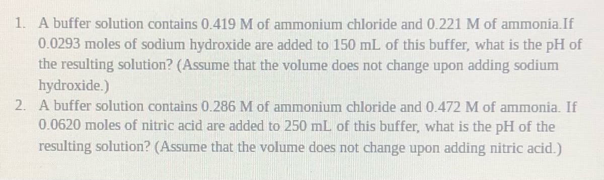 1. A buffer solution contains 0.419 M of ammonium chloride and 0.221 M of ammonia.If
0.0293 moles of sodium hydroxide are added to 150 mL of this buffer, what is the pH of
the resulting solution? (Assume that the volume does not change upon adding sodium
hydroxide.)
2. A buffer solution contains 0.286 M of ammonium chloride and 0.472 M of ammonia. If
0.0620 moles of nitric acid are added to 250 mL of this buffer, what is the pH of the
resulting solution? (Assume that the volume does not change upon adding nitric acid.)
