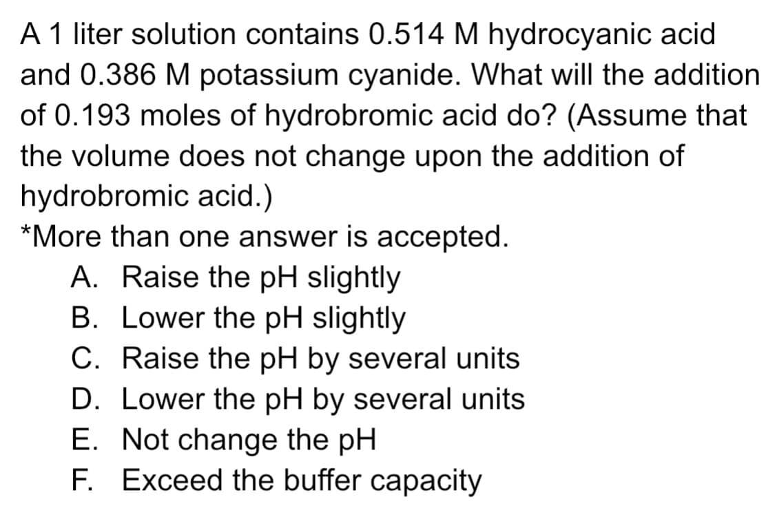 A 1 liter solution contains 0.514 M hydrocyanic acid
and 0.386 M potassium cyanide. What will the addition
of 0.193 moles of hydrobromic acid do? (Assume that
the volume does not change upon the addition of
hydrobromic acid.)
*More than one answer is accepted.
A. Raise the pH slightly
B. Lower the pH slightly
C. Raise the pH by several units
D. Lower the pH by several units
E. Not change the pH
F. Exceed the buffer capacity
