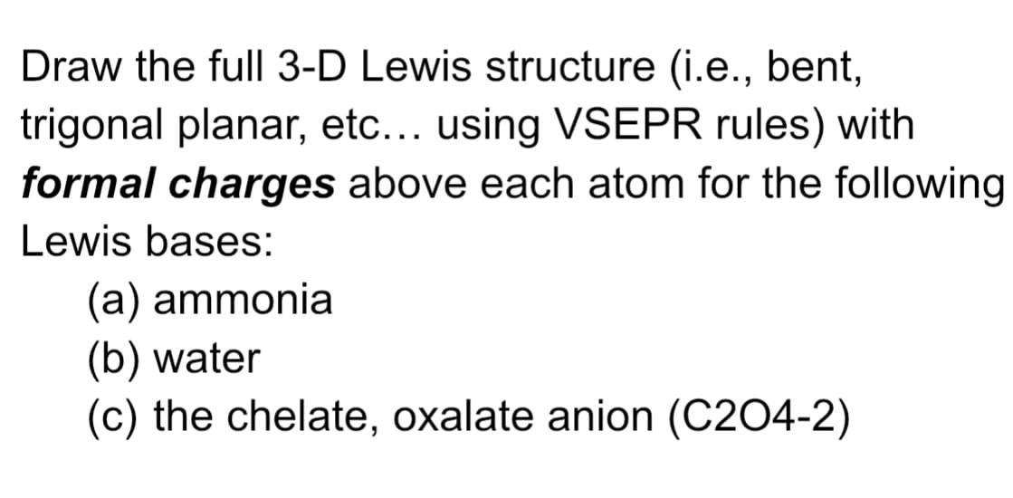 Draw the full 3-D Lewis structure (i.e., bent,
trigonal planar, etc... using VSEPR rules) with
formal charges above each atom for the following
Lewis bases:
(a) ammonia
(b) water
(c) the chelate, oxalate anion (C204-2)
