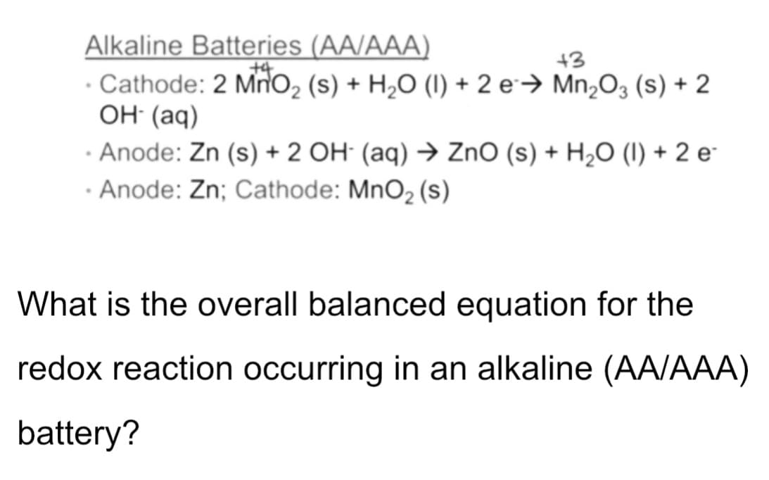 Alkaline Batteries (AA/AAA)
Cathode: 2 Mno2 (s) + H2O (I) + 2 e→ Mn,O3 (s) + 2
OH: (aq)
+3
· Anode: Zn (s) + 2 OH (aq) → ZnO (s) + H2O (I) + 2 e-
· Anode: Zn; Cathode: MnO2 (s)
What is the overall balanced equation for the
redox reaction occurring in an alkaline (AA/AAA)
battery?
